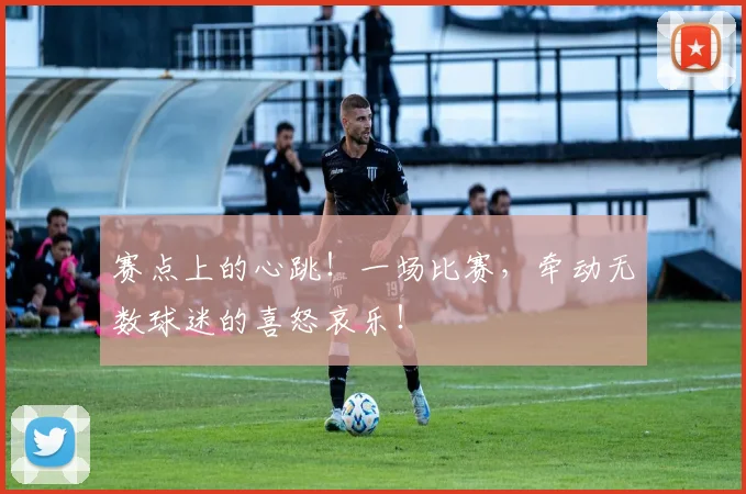 赛点上的心跳!一场比赛,牵动无数球迷的喜怒哀乐!