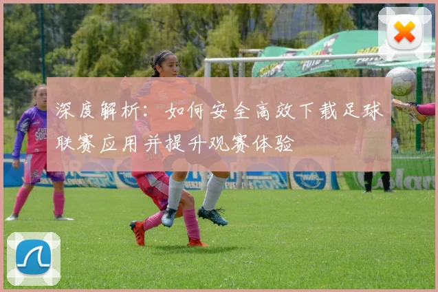 深度解析:如何安全高效下载足球联赛应用并提升观赛体验