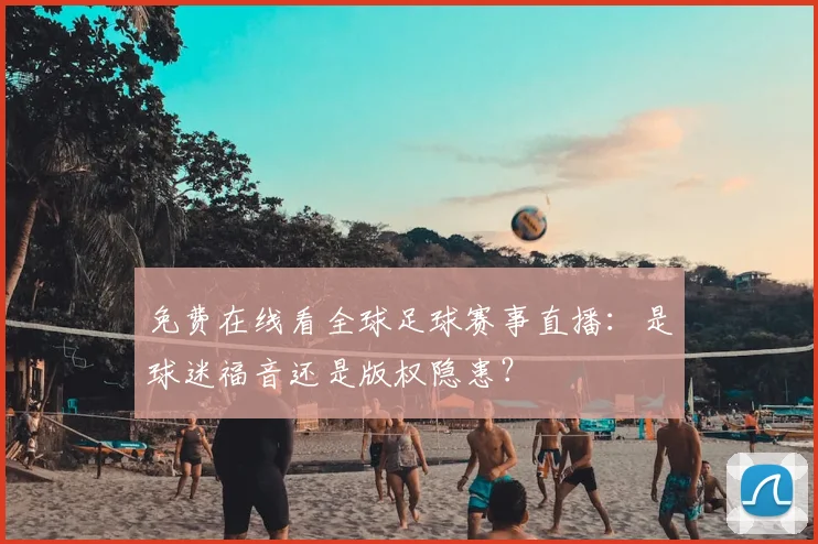 免费在线看全球足球赛事直播:是球迷福音还是版权隐患?